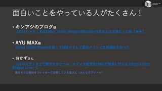 面白いことをやっている人がたくさん！
• キンアジのブログ様
【UE4】メモ：実はEditor Utility WidgetはBlutilityの完全上位互換だった話【★★】
• AYU MAX様
Editor Utility Widgetを使ってお絵かきして動的メッシュ生成機能を作った
• おかずさん
[UE4]エディタ上で動作するツール・エディタ拡張をUMGで簡単に作れる Editor Utility
Widget について
面白そうな機能をツイッターで自慢している猫さん（みんなのアイドル）
 