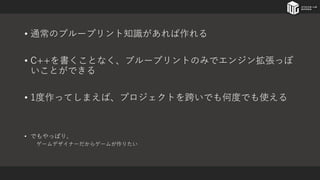• 通常のブループリント知識があれば作れる
• C++を書くことなく、ブループリントのみでエンジン拡張っぽ
いことができる
• 1度作ってしまえば、プロジェクトを跨いでも何度でも使える
• でもやっぱり、
ゲームデザイナーだからゲームが作りたい
 