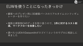 EUWを使うことになったきっかけ
• 顧客へのプレゼン用に3D建築パースのリアルタイムコンフィギュ
レーターを作りたい
• 複数の建築物CADデータを取り扱うので、1件に対するコスト削
減、ワークフローを改善したい
• 調べたらUE4のDatasmithがスゴイ！というのでプロに相談しに
来ました
 