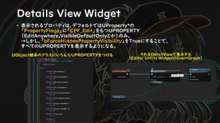 Details View Widget
• 表示されるプロパティは、デフォルトではUProperty*の
「PropertyFlags」に「CPF_Edit」をもつUPROPERTY
（EditAnywhere,VisibleDefaultOnlyとか）のみ。
→しかし、「bForceHiddenPropertyVisibility」をTrueにすることで、
すべてのUPROPERTYを表示するようになる。
UObject継承のクラスにいろんなUPROPERTYをつける それをDetailViewで表示する
（Editor Utility WidgetのEventGraph）
 