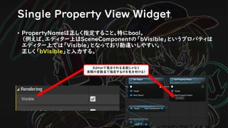 Single Property View Widget
• PropertyNameは正しく指定すること。特にbool。
（例えば、エディター上はSceneComponentの「bVisible」というプロパティは
エディター上では「Visible」となっており勘違いしやすい。
正しく「bVisible」と入力する。
Editorで表示される名前じゃなく
実際の変数名で指定するのを気を付ける！
 