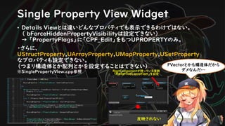 Single Property View Widget
• Details Viewとは違いどんなプロパティでも表示できるわけではない。
（ bForceHiddenPropertyVisibilityは設定できない）
→ 「PropertyFlags」に「CPF_Edit」をもつUPROPERTYのみ。
・さらに、
UStructProperty,UArrayProperty,UMapProperty,USetProperty
なプロパティも設定できない。
（つまり構造体とか配列とかを設定することはできない）
※SinglePropertyView.cpp参照
FVectorとかも構造体だから
ダメなんだ…RootComponentが持っている変数
「RelativeLocation」を設定
反映されない
 