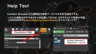 Help Text
ClassDefaultで設定
Content Browserで
「HelpText=…」と入力
Content Browser上で補助的な検索ワードとなる文字を設定できる。
→どんな機能なのかをあらかじめ記載しておけば、そのテキストで検索が可能。
（UPROPERTY(AssetRegistrySearchable）なプロパティです）
 