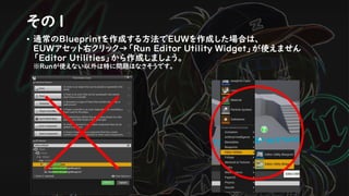 その１
• 通常のBlueprintを作成する方法でEUWを作成した場合は、
EUWアセット右クリック→「Run Editor Utility Widget」が使えません
「Editor Utilities」から作成しましょう。
※Runが使えない以外は特に問題はなさそうです。
 