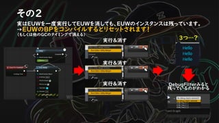 その２
実はEUWを一度実行してEUWを消しても、EUWのインスタンスは残っています。
→EUWのBPをコンパイルするとリセットされます！
（もしくは他のGCのタイミングで消える）
実行＆消す ３つ…？
DebugFilterみると
残っているのがわかる
実行＆消す
実行＆消す
 