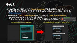 その３
• EUWがActorではないため、WorldContextが必要な関数があります。
そして、プレイ中か非プレイ中かで、指定するWorldContextが変わってきます。
→FWorldContext
• プレイ中なら「Get Game World」非プレイ中なら「Get Editor World」
でWorldContext用のオブジェクトを取得しよう！
（Editor Scripting Utilitiesプラグインを有効にする必要あり）
WorldContextオブジェクトが必要な関数 これらの関数の返り値をつなげることで、機能するようになる
 