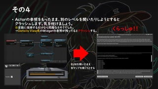 その４
• Actorの参照をもったまま、別のレベルを開いたりしようとすると
クラッシュします。気を付けましょう。
※変数に保持するだけなら問題なさそうでした。
→Details View系のWidgetの参照が残ってるとクラッシュする。
EUWを開いたまま
別マップを開こうとする
くらっしゅ！！
 