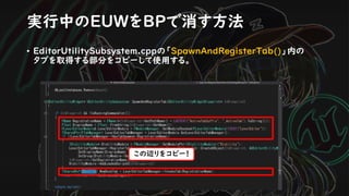 • EditorUtilitySubsystem.cppの「SpawnAndRegisterTab()」内の
タブを取得する部分をコピーして使用する。
実行中のEUWをBPで消す方法
この辺りをコピー！
 