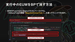 実行中のEUWをBPで消す方法
RequestCloseTab()を追加！
いらないところは消す！
• 自作のFunctionLibraryクラスにペーストする。
→SDockTabの関数「RequestCloseTab（）」を使ってウィンドウを消す。
LevelEditor.hをinclude
 