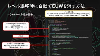 • C++の中身追加部分
UUserWidget::Initialize()の
オーバーライド
（アセットを開いた時のデリゲートを
バインド）
バインド
デリゲートされる処理の中身
開いたアセットが「レベル（UWorld*）」
であれば、EUWを消す。
レベル遷移時に自動でEUWを消す方法
レベルを開く際、
UAssetEditorSubsystem::OnAssetEditorRequestedOpen()
がデリゲートされるので、そのイベントを受け取って、EUWを消す
 