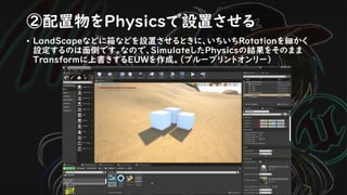 ②配置物をPhysicsで設置させる
• LandScapeなどに箱などを設置させるときに、いちいちRotationを細かく
設定するのは面倒です。なので、SimulateしたPhysicsの結果をそのまま
Transformに上書きするEUWを作成。（ブループリントオンリー）
gif
 