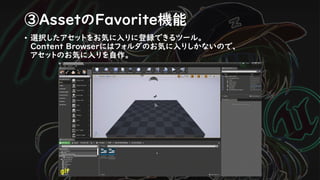 ③AssetのFavorite機能
• 選択したアセットをお気に入りに登録できるツール。
Content Browserにはフォルダのお気に入りしかないので、
アセットのお気に入りを自作。
gif
 