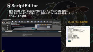 ④ScriptEditor
• 自社用に作っているScript用のプラグインのScriptEditor。
関数名をプルダウンで選んだり、引数のデフォルト値を勝手に入力して
くれる。（まだ試作）
このようなテキスト形式で管理！
gif
 