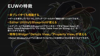 • 非プレイ中でも機能する
→ゲームを実行していなくても、エディターツールなので機能を使うことができます。
• Editor UtilityなBlueprintが使える
→エディター上でのみ使えるBlueprint（アセットをセーブする「Save Asset」や、
Data TableをReimportする「Fill Data Table from csv String」など）を
使うことができます。
• 特殊なWidget「Details View」「Property View」が使える
→Detail Windowなんかでよく使われているアセットの参照などのUIを使うことができます。
EUWの特徴
 