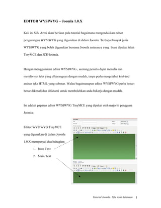 EDITOR WYSIWYG – Joomla 1.0.X


Kali ini Sifu Azmi akan berikan pula tutorial bagaimana mengendalikan editor

pengarangan WYSIWYG yang digunakan di dalam Joomla. Terdapat banyak jenis

WYSIWYG yang boleh digunakan bersama Joomla antaranya yang biasa dipakai ialah

TinyMCE dan JCE-Joomla.



Dengan menggunakan editor WYSIWYG , seorang penulis dapat menulis dan

memformat teks yang dikarangnya dengan mudah, tanpa perlu mengetahui kod-kod

arahan teks HTML yang sebenar. Walau bagaimanapun editor WYSIWYG perlu benar-

benar dikenali dan difahami untuk membolehkan anda bekerja dengan mudah.



Ini adalah paparan editor WYSIWYG TinyMCE yang dipakai oleh majoriti pengguna

Joomla:



Editor WYSIWYG TinyMCE

yang digunakan di dalam Joomla

1.0.X mempunyai dua bahagian:

       1. Intro Text

       2. Main Text




                                                    Tutorial Joomla - Sifu Azmi Sulaiman   1
 