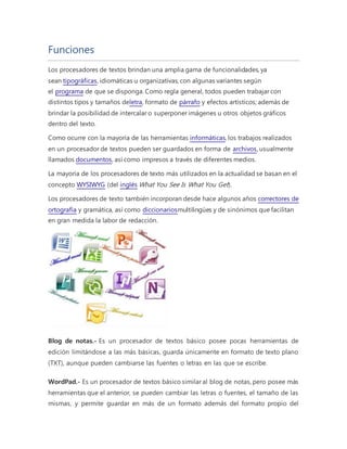 Funciones 
Los procesadores de textos brindan una amplia gama de funcionalidades, ya 
sean tipográficas, idiomáticas u organizativas, con algunas variantes según 
el programa de que se disponga. Como regla general, todos pueden trabajar con 
distintos tipos y tamaños deletra, formato de párrafo y efectos artísticos; además de 
brindar la posibilidad de intercalar o superponer imágenes u otros objetos gráficos 
dentro del texto. 
Como ocurre con la mayoría de las herramientas informáticas, los trabajos realizados 
en un procesador de textos pueden ser guardados en forma de archivos, usualmente 
llamados documentos, así como impresos a través de diferentes medios. 
La mayoría de los procesadores de texto más utilizados en la actualidad se basan en el 
concepto WYSIWYG (del inglés What You See Is What You Get). 
Los procesadores de texto también incorporan desde hace algunos años correctores de 
ortografía y gramática, así como diccionariosmultilingües y de sinónimos que facilitan 
en gran medida la labor de redacción. 
Blog de notas.- Es un procesador de textos básico posee pocas herramientas de 
edición limitándose a las más básicas, guarda únicamente en formato de texto plano 
(TXT), aunque pueden cambiarse las fuentes o letras en las que se escribe. 
WordPad.- Es un procesador de textos básico similar al blog de notas, pero posee más 
herramientas que el anterior, se pueden cambiar las letras o fuentes, el tamaño de las 
mismas, y permite guardar en más de un formato además del formato propio del 
 