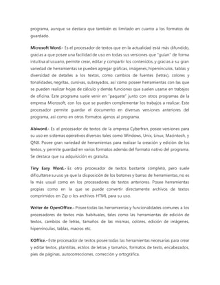 programa, aunque se destaca que también es limitado en cuanto a los formatos de 
guardado. 
Microsoft Word.- Es el procesador de textos que en la actualidad está más difundido, 
gracias a que posee una facilidad de uso en todas sus versiones que “guían” de forma 
intuitiva al usuario, permite crear, editar y compartir los contenidos, y gracias a su gran 
variedad de herramientas se pueden agregar gráficas, imágenes, hipervínculos, tablas y 
diversidad de detalles a los textos, como cambios de fuentes (letras), colores y 
tonalidades, negritas, cursivas, subrayados, así como poseer herramientas con las que 
se pueden realizar hojas de cálculo y demás funciones que suelen usarse en trabajos 
de oficina. Este programa suele venir en “paquete” junto con otros programas de la 
empresa Microsoft, con los que se pueden complementar los trabajos a realizar. Este 
procesador permite guardar el documento en diversas versiones anteriores del 
programa, así como en otros formatos ajenos al programa. 
Abiword.- Es el procesador de textos de la empresa Cyberfran, posee versiones para 
su uso en sistemas operativos diversos tales como Windows, Unix, Linux, Macintosh, y 
QNX. Posee gran variedad de herramientas para realizar la creación y edición de los 
textos, y permite guardad en varios formatos además del formato nativo del programa. 
Se destaca que su adquisición es gratuita. 
Tiny Easy Word.- Es otro procesador de textos bastante completo, pero suele 
dificultarse su uso ya que la disposición de los botones y barras de herramientas, no es 
la más usual como en los procesadores de textos anteriores. Posee herramientas 
propias como en la que se puede convertir directamente archivos de textos 
comprimidos en Zip o los archivos HTML para su uso. 
Writer de OpenOffice.- Posee todas las herramientas y funcionalidades comunes a los 
procesadores de textos más habituales, tales como las herramientas de edición de 
textos, cambios de letras, tamaños de las mismas, colores, edición de imágenes, 
hipervínculos, tablas, macros etc. 
KOffice.- Este procesador de textos posee todas las herramientas necesarias para crear 
y editar textos, plantillas, estilos de letras y tamaños, formatos de texto, encabezados, 
pies de páginas, autocorrecciones, corrección y ortográfica. 
 