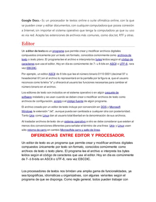 Google Docs.- Es un procesador te textos online o suite ofimática online, con la que 
se pueden crear y editar documentos, con cualquier computadora que posea conexión 
a Internet, sin importar el sistema operativo que tenga la computadora ya que su uso 
es vía red. Acepta las extensiones de archivos más comunes, como doc.txt, RTF y otras. 
Editor 
Un editor de texto es un programa que permite crear y modificar archivos digitales 
compuestos únicamente por un texto sin formato, conocidos comúnmente como archivos de 
texto o texto plano. El programa lee el archivo e interpreta los bytes leídos según el código de 
caracteres que usa el editor. Hoy en día es comúnmente de 7- u 8-bits en ASCII o UTF-8, rara 
vez EBCDIC. 
Por ejemplo, un editor ASCII de 8 bits que lee el número binario 0110 0001 (decimal 97 o 
hexadecimal 61) en el archivo lo representará en la pantalla por la figura a, que el usuario 
reconoce como la letra "a" y ofrecerá al usuario las funciones necesarias para cambiar el 
número binario en el archivo. 
Los editores de texto son incluidos en el sistema operativo o en algún paquete de 
software instalado y se usan cuando se deben crear o modificar archivos de texto como 
archivos de configuración, scripts o el código fuente de algún programa. 
El archivo creado por un editor de texto incluye por convención en DOS y Microsoft 
Windows la extensión ".txt", aunque pueda ser cambiada a cualquier otra con posterioridad. 
Tanto Unix como Linux dan al usuario total libertad en la denominación de sus archivos. 
Al trasladar archivos de texto de un sistema operativo a otro se debe considerar que existen al 
menos dos convenciones diferentes para señalar el término de una línea: Unix y Linux usan 
sólo retorno de carro en cambio Microsoftde carro y salto de línea. 
DIFERENCIAS ENTRE EDITOR Y PROCESADOR. 
Un editor de texto es un programa que permite crear y modificar archivos digitales 
compuestos únicamente por texto sin formato, conocidos comúnmente como 
archivos de texto o texto plano. El programa lee el archivo e interpreta los bytes 
leídos según el código de caracteres que usa el editor. Hoy en día es comúnmente 
de 7- ó 8-bits en ASCII o UTF-8, rara vez EBCDIC. 
Los procesadores de textos nos brindan una amplia gama de funcionalidades, ya 
sea tipográficas, idiomáticas u organizativas, con algunas variantes según el 
programa de que se disponga. Como regla general, todos pueden trabajar con 
 