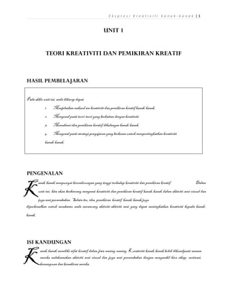 Ekspresi Kreativiti kanak-kanak |1


                                                     UNIT 1


              TEORI KREATIVITI DAN PEMIKIRAN KREATIF



HASIL PEMBELAJARAN


Pada akhir unit ini, anda diharap dapat
             1.    Menjelaskan maksud am kreativiti dan pemikiran kreatif kanak-kanak.
             2.    Mengenal pasti teori-teori yang berkaitan dengan kreativiti
             3.    Memahami idea pemikiran kreatif dikalangan kanak-kanak.
             4.    Mengenal pasti strategi pengajaran yang berkesan untuk mempertingkatkan kreativiti
             kanak-kanak.




PENGENALAN


K
         anak-kanak mempunyai kecenderungan yang tinggi terhadap kreativiti dan pemikiran kreatif.                  Dalam
         unit ini, kita akan berbincang mengenai kreativiti dan pemikiran kreatif kanak-kanak dalam aktiviti seni visual dan
        juga seni persembahan. Selain itu, idea pemikiran kreatif kanak-kanak juga
diperkenalkan untuk membantu anda merancang aktiviti-aktiviti seni yang dapat meningkatkan kreativiti kepada kanak-
kanak.




ISI KANDUNGAN


K
          anak-kanak memiliki sifat kreatif dalam jiwa masing-masing. Kreativiti kanak-kanak boleh dikenalpasti semasa
          mereka melaksanakan aktiviti seni visual dan juga seni persembahan dengan mengambil kira sikap, motivasi,
          kemampuan dan kemahiran mereka.
 