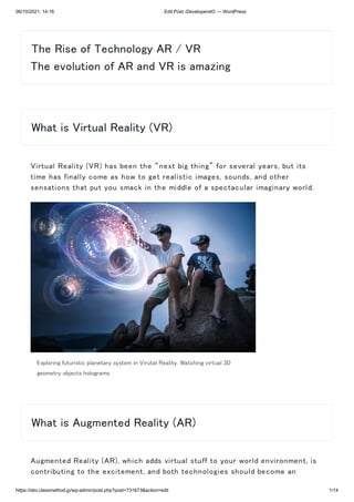 06/10/2021, 14:16 Edit Post ‹DevelopersIO — WordPress
https://dev.classmethod.jp/wp-admin/post.php?post=731673&action=edit 1/14
Virtual Reality (VR) has been the “next big thing” for several years, but its
time has finally come as how to get realistic images, sounds, and other
sensations that put you smack in the middle of a spectacular imaginary world.
Exploring futuristic planetary system in Virutal Reality. Watching virtual 3D
geometry objects holograms.
Augmented Reality (AR), which adds virtual stuff to your world environment, is
contributing to the excitement, and both technologies should become an
The Rise of Technology AR / VR 

The evolution of AR and VR is amazing
What is Virtual Reality (VR)
What is Augmented Reality (AR)
 