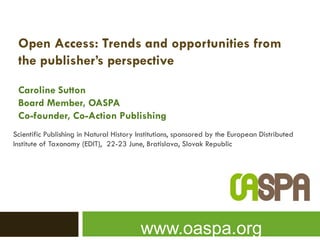 Open Access: Trends and opportunities from
 the publisher’s perspective

 Caroline Sutton
 Board Member, OASPA
 Co-founder, Co-Action Publishing
Scientific Publishing in Natural History Institutions, sponsored by the European Distributed
Institute of Taxonomy (EDIT), 22-23 June, Bratislava, Slovak Republic




                                         www.oaspa.org
 