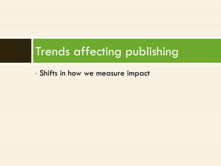 Trends affecting publishing
•   Shifts in how we measure impact
 