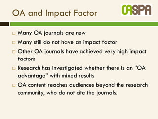 OA and Impact Factor
   Many OA journals are new
   Many still do not have an impact factor
   Other OA journals have achieved very high impact
    factors
   Research has investigated whether there is an ”OA
    advantage” with mixed results
   OA content reaches audiences beyond the research
    community, who do not cite the journals.
 