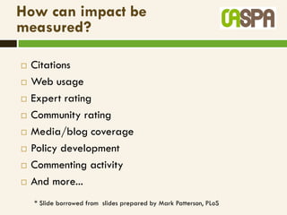 How can impact be
measured?

   Citations
   Web usage
   Expert rating
   Community rating
   Media/blog coverage
   Policy development
   Commenting activity
   And more...
    * Slide borrowed from slides prepared by Mark Patterson, PLoS
 