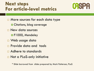 Next steps
For article-level metrics
   More sources for each data type
     Citations,   blog coverage
   New data sources
     F1000,    Mendeley
   Web usage data
   Provide data and tools
   Adhere to standards
   Not a PLoS-only initiative
    * Slide borrowed from slides prepared by Mark Patterson, PLoS
 