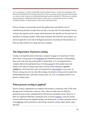 cost accounting is usually responsible for providing business owners and managers with
financial information for business decisions. Process costing usually provides information
on current work-in-process (unfinished products) and the number of 100 percent complete
goods produced. Additional information is often easy to include this process costing
includes products in large batches rather than individual units.

Process costing is an accounting system that gathers direct and indirect costs of
manufacturing and then averages them out into a "cost per unit" for each product. Process
costing is the opposite of job costing, which determines the specific cost for each task in a
procedure of creating a product. Many large companies that create the same product over
and over again like Coca Cola or Kellogg's use process accounting for their products, as
there are many benefits for a large and active company.

The Importance of process costing
Costing is an important process that many companies engage in to keep track of where
their money is being spent in the production and distribution processes. Understanding
these costs is the first step in being able to control them. It is very important that a
company chooses the appropriate type of costing system for their product type and
industry. One type of costing system that is used in certain industries is process
costing that varies from other types of costing (such as job costing) in some ways. In
Process costing unit costs are more like averages, the process-costing system requires less
bookkeeping than does a job-order costing system. So, a lot of companies prefer to use
process-costing system.

When process costing is applied?
Process costing is appropriate for companies that produce a continuous mass of like units
through series of operations or process. Also, when one order does not affect the
production process and a standardization of the process and product exists. However, if
there are significant differences among the costs of various products, a process costing
system would not provide adequate product-cost information. Costing is generally used in
such industries such as petroleum, coal mining, chemicals, textiles, paper, plastic, glass,
and food.
10

 