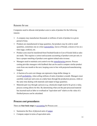 Reasons for use
Companies need to allocate total product costs to units of product for the following
reasons:


A company may manufacture thousands or millions of units of product in a given
period of time.



Products are manufactured in large quantities, but products may be sold in small
quantities, sometimes one at a time (automobiles, loaves of bread), a dozen or two at a
time (eggs, cookies), etc.



Product costs must be transferred from Finished Goods to Cost of Goods Sold as sales
are made. This requires a correct and accurate accounting of product costs per unit, to
have a proper matching of product costs against related sales revenue.



Managers need to maintain cost control over the manufacturing process. Process
costing provides managers with feedback that can be used to compare similar product
costs from one month to the next, keeping costs in line with projected manufacturing
budgets.



A fraction-of-a-cent cost change can represent a large dollar change in
overall profitability, when selling millions of units of product a month. Managers must
carefully watch per unit costs on a daily basis through the production process, while at
the same time dealing with materials and output in huge quantities.



Materials part way through a process (e.g. chemicals) might need to be given a value,
process costing allows for this. By determining what cost the part processed material
has incurred such as labor or overhead an "equivalent unit" relative to the value of a
finished process can be calculated.

Process cost procedures
There are four basic steps in accounting for Process cost:


Summarize the flow of physical units of output.



Compute output in terms of equivalent units.
11

 