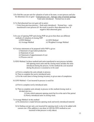 1)To find the cost per unit for valuation of units to be trans. to next process and also
for abnormal, loss or gain = Total process cost – Salvage value of normal spoilage
Total units introduced – Normal loss in units
2) To find abnormal loss (or) gain (all in units):
= Units from previous process + fresh units introduced – Normal loss – units
transferred to next process (If the result is positive then abnormal loss. If
negative then abnormal gain)

3) In case of opening WIP and closing WIP are given then there are different
methods of valuation of closing WIP
i) FIFO Method
ii) LIFO Method
iii) Average Method
iv) Weighted Average Method

4) Various statements to be prepared while WIP is given:
i) Statement of equivalent production
ii) Statement of cost
iii) Statement of apportionment of cost
iv) Process cost a/c
5) FIFO Method: In these method total units transferred to next process includes
full opening stock units and the closing stock includes the units
introduced during the process. In this method the cost incurred
during the process is assumed as to be used
a) First to complete the units already in process
b) Then to complete the newly introduced units
c) For the work done to bring closing inventory to given state of completion
6) LIFO Method = Cost incurred in process is used for:
a) First to complete newly introduced units
b) Then to complete units already in process in this method closing stock is
divided into two :
i) Units which represent opening stock but lie at the end of the period
ii) Newly introduced units in closing stock.
7) Average Method: In this method
a) No distinction is made between opening stock and newly introduced material.
b) In finding cost per unit, cost incurred for opening stock is also to be added with
current cost. (This addition is not done in LIFO & FIFO method as cost
incurred in that process is only taken)
13

 