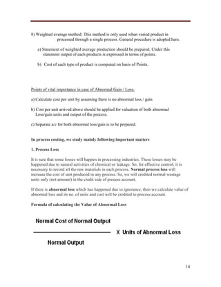 8) Weighted average method: This method is only used when varied product in
processed through a single process. General procedure is adopted here.
a) Statement of weighted average production should be prepared. Under this
statement output of each products is expressed in terms of points.
b) Cost of each type of product is computed on basis of Points.

Points of vital importance in case of Abnormal Gain / Loss:
a) Calculate cost per unit by assuming there is no abnormal loss / gain
b) Cost per unit arrived above should be applied for valuation of both abnormal
Loss/gain units and output of the process.
c) Separate a/c for both abnormal loss/gain is to be prepared.

In process costing, we study mainly following important matters
1. Process Loss
It is sure that some losses will happen in processing industries. These losses may be
happened due to natural activities of chemical or leakage. So, for effective control, it is
necessary to record all the raw materials in each process. Normal process loss will
increase the cost of unit produced in any process. So, we will credited normal wastage
units only (not amount) in the credit side of process account.
If there is abnormal loss which has happened due to ignorance, then we calculate value of
abnormal loss and its no. of units and cost will be credited to process account.
Formula of calculating the Value of Abnormal Loss

14

 
