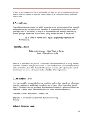 If there is any cash received due to selling of scrap, then this will be credited to abnormal
loss account and balance of abnormal loss account will be credited to costing profit and
loss account.

2. Normal Loss:
Normal loss is an unavoidable loss which occurs due to the inherent nature of the materials
and production process under normal conditions. It is normally estimated on the basis of
past experience of the industry. It may be in the form of normal wastage, normal scrap,
normal spoilage, and normal defectiveness. It may occur at any time of the process.
No of units of normal loss: Input x Expected percentage of
Normal Loss.

Cost of good unit:
Total cost increased – Sale Value of Scrap
Input – Normal Loss units

The cost of normal loss is a process. If the normal loss units can be sold as a crap then the
sale value is credited with process account. If some rectification is required before the sale
of the normal loss, then debit that cost in the process account. After adjusting the normal
loss the cost per unit is calculates with the help of the following formula:

3. Abnormal Loss:
Any loss caused by unexpected abnormal conditions such as plant breakdown, substandard
material, carelessness, accident etc. such losses are in excess of pre-determined normal
losses. This loss is basically avoidable. Thus abnormal losses arrive when actual losses are
more than expected losses. The units of abnormal losses in calculated as under:
Abnormal Losses = Actual Loss – Normal Loss
The value of abnormal loss is done with the help of following
formula:

Value of Abnormal Loss:
15

 