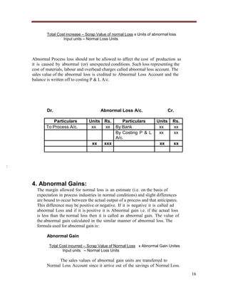 Total Cost increase – Scrap Value of normal Loss x Units of abnormal loss
Input units – Normal Loss Units

Abnormal Process loss should not be allowed to affect the cost of production as
it is caused by abnormal (or) unexpected conditions. Such loss representing the
cost of materials, labour and overhead charges called abnormal loss account. The
sales value of the abnormal loss is credited to Abnormal Loss Account and the
balance is written off to costing P & L A/c.

Dr.
Particulars
To Process A/c.

Abnormal Loss A/c.
Units Rs.
Particulars
xx
xx By Bank
By Costing P & L
A/c.
xx
xxx

Cr.
Units
xx
xx

Rs.
xx
xx

xx

xx

:

4. Abnormal Gains:
The margin allowed for normal loss is an estimate (i.e. on the basis of
expectation in process industries in normal conditions) and slight differences
are bound to occur between the actual output of a process and that anticipates.
This difference may be positive or negative. If it is negative it is called ad
abnormal Loss and if it is positive it is Abnormal gain i.e. if the actual loss
is less than the normal loss then it is called as abnormal gain. The value of
the abnormal gain calculated in the similar manner of abnormal loss. The
formula used for abnormal gain is:
Abnormal Gain
Total Cost incurred – Scrap Value of Normal Loss x Abnormal Gain Unites
Input units – Normal Loss Units

The sales values of abnormal gain units are transferred to
Normal Loss Account since it arrive out of the savings of Normal Loss.
16

 