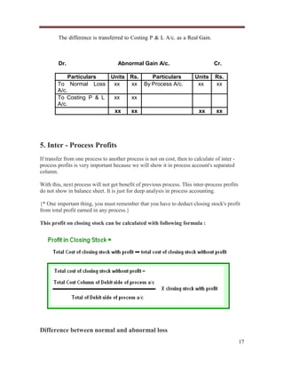 The difference is transferred to Costing P & L A/c. as a Real Gain.

Dr.

Abnormal Gain A/c.

Particulars
Units Rs.
Particulars
To Normal Loss
xx
xx By Process A/c.
A/c.
xx
xx
To Costing P & L
A/c.
xx
xx

Cr.
Units
xx

Rs.
xx

xx

xx

5. Inter - Process Profits
If transfer from one process to another process is not on cost, then to calculate of inter process profits is very important because we will show it in process account's separated
column.
With this, next process will not get benefit of previous process. This inter-process profits
do not show in balance sheet. It is just for deep analysis in process accounting.
{* One important thing, you must remember that you have to deduct closing stock's profit
from total profit earned in any process.}
This profit on closing stock can be calculated with following formula :

Difference between normal and abnormal loss
17

 