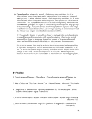 (a) Normal spoilage arises under normal, efficient operating conditions; i.e., it is
inherent in the production process and is uncontrollable in the short run. Abnormal
spoilage is not expected under the normal, efficient operating conditions; i.e., it is not
inherent in the production process and management usually considers it avoidable or
controllable. Thus, by definition, the critical factor in distinguishing between normal
and abnormal spoilage is the degree of controllability of units spoiled. Any spoilage
that occurs during a production process functioning within the expected usual range
of performance is considered normal. Any spoilage occurring in amounts in excess of
the defined usual range is considered abnormal (controllable).
(b) Conceptually the cost of normal loss should be included in the cost of good units
produced because of its association with normal production. Likewise, the cost of
abnormal loss should be accounted for as a loss because of its abnormal unusual
nature and should be separately identified as a loss on reports for management.
For practical reasons, there may be no distinction between normal and abnormal loss
in reports for management, since it is sometimes very difficult (or impossible) to do
so. The production process may be relatively new or the process may be altered often
enough to make such a distinction impractical or too costly. Whenever possible,
however should be made and accounted for as discussed in the preceding paragraphs.

Formulas:
1. Cost of Abnormal Wastage = Normal cost ÷ Normal output x Abnormal Wastage inn
units
2. Cost of Abnormal Effectives = Normal Cost ÷ Normal Output x Abnormal Effectives in
units
3. Computation of Abnormal loss : Quantity of abnormal loss = Normal output – Actual
output Normal output = Input – normal loss
4. Value of abnormal loss = Normal cost of the normal output ÷ Normal output x units of
Abnormal loss
5.Value of normal cost of normal output = Expenditure of the process – Scrap value of
normal Loss
18

 