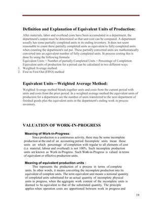 Definition and Explanation of Equivalent Units of Production:
After materials, labor and overhead costs have been accumulated in a department, the
department's output must be determined so that unit cost can be computed. A department
usually has some partially completed units in its ending inventory. It does not seem
reasonable to count these partially completed units as equivalent to fully completed units
when counting the department's out put. These partially converted units are mathematically
converted into an equivalent number of fully completed units. In process costing this is
done by using the following formula:
Equivalent Units = Number of partially Completed Units × Percentage of Completion
Equivalent units of production for a period can be calculated in two different ways
1. Weighted Average method
2. First in First Out (FIFO) method

Equivalent Units―Weighted Average Method:
Weighted Average method blends together units and costs from the current period with
units and costs from the prior period. In a weighted average method the equivalent units of
production for a department are the number of units transferred to the next department of
finished goods plus the equivalent units in the department's ending work in process
inventory.

VALUATION OF WORK-IN-PROGRESS
Meaning of Work-in-Progress:
Since production is a continuous activity, there may be some incomplete
production at the end of an accounting period. Incomplete units mean those
units on which percentage of completion with regular to all elements of cost
(i.e. material, labour and overhead) is not 100%. Such incomplete production
units are known as Work-in-Progress. Such Work-in-Progress is valued in terms
of equivalent or effective production units.
Meaning of equivalent production units :
This represents the production of a process in terms of complete
units. In other words, it means converting the incomplete production into its
equivalent of complete units. The term equivalent unit means a notional quantity
of completed units substituted for an actual quantity of incomplete physical
units in progress, when the aggregate work content of the incomplete units is
deemed to be equivalent to that of the substituted quantity. The principle
applies when operation costs are apportioned between work in progress and
19

 