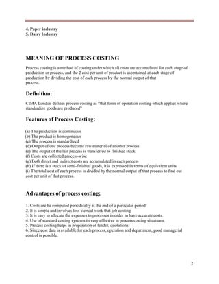 4. Paper industry
5. Dairy Industry

MEANING OF PROCESS COSTING
Process costing is a method of costing under which all costs are accumulated for each stage of
production or process, and the 2 cost per unit of product is ascertained at each stage of
production by dividing the cost of each process by the normal output of that
process.

Definition:
CIMA London defines process costing as “that form of operation costing which applies where
standardize goods are produced”

Features of Process Costing:
(a) The production is continuous
(b) The product is homogeneous
(c) The process is standardized
(d) Output of one process become raw material of another process
(e) The output of the last process is transferred to finished stock
(f) Costs are collected process-wise
(g) Both direct and indirect costs are accumulated in each process
(h) If there is a stock of semi-finished goods, it is expressed in terms of equivalent units
(i) The total cost of each process is divided by the normal output of that process to find out
cost per unit of that process.

Advantages of process costing:
1. Costs are be computed periodically at the end of a particular period
2. It is simple and involves less clerical work that job costing
3. It is easy to allocate the expenses to processes in order to have accurate costs.
4. Use of standard costing systems in very effective in process costing situations.
5. Process costing helps in preparation of tender, quotations
6. Since cost data is available for each process, operation and department, good managerial
control is possible.

2

 