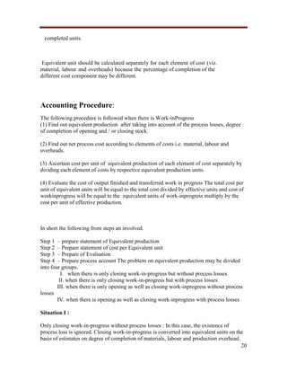 completed units.

Equivalent unit should be calculated separately for each element of cost (viz.
material, labour and overheads) because the percentage of completion of the
different cost component may be different.

Accounting Procedure:
The following procedure is followed when there is Work-inProgress
(1) Find out equivalent production after taking into account of the process losses, degree
of completion of opening and / or closing stock.
(2) Find out net process cost according to elements of costs i.e. material, labour and
overheads.
(3) Ascertain cost per unit of equivalent production of each element of cost separately by
dividing each element of costs by respective equivalent production units.
(4) Evaluate the cost of output finished and transferred work in progress The total cost per
unit of equivalent units will be equal to the total cost divided by effective units and cost of
workinprogress will be equal to the equivalent units of work-inprogress multiply by the
cost per unit of effective production.

In short the following from steps an involved.
Step 1 – prepare statement of Equivalent production
Step 2 – Prepare statement of cost per Equivalent unit
Step 3 – Prepare of Evaluation
Step 4 – Prepare process account The problem on equivalent production may be divided
into four groups.
I. when there is only closing work-in-progress but without process losses
II. when there is only closing work-in-progress but with process losses
III. when there is only opening as well as closing work-inprogress without process
losses
IV. when there is opening as well as closing work-inprogress with process losses
Situation I :
Only closing work-in-progress without process losses : In this case, the existence of
process loss is ignored. Closing work-in-progress is converted into equivalent units on the
basis of estimates on degree of completion of materials, labour and production overhead.
20

 