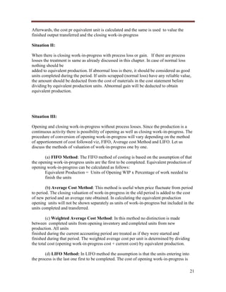 Afterwards, the cost pr equivalent unit is calculated and the same is used to value the
finished output transferred and the closing work-in-progress
Situation II:
When there is closing work-in-progress with process loss or gain. If there are process
losses the treatment is same as already discussed in this chapter. In case of normal loss
nothing should be
added to equivalent production. If abnormal loss is there, it should be considered as good
units completed during the period. If units scrapped (normal loss) have any reliable value,
the amount should be deducted from the cost of materials in the cost statement before
dividing by equivalent production units. Abnormal gain will be deducted to obtain
equivalent production.

Situation III:
Opening and closing work-in-progress without process losses. Since the production is a
continuous activity there is possibility of opening as well as closing work-in-progress. The
procedure of conversion of opening work-in-progress will vary depending on the method
of apportionment of cost followed viz, FIFO, Average cost Method and LIFO. Let us
discuss the methods of valuation of work-in-progress one by one.
(a) FIFO Method: The FIFO method of costing is based on the assumption of that
the opening work-in-progress units are the first to be completed. Equivalent production of
opening work-in-progress can be calculated as follows:
Equivalent Production = Units of Opening WIP x Percentage of work needed to
finish the units
(b) Average Cost Method: This method is useful when price fluctuate from period
to period. The closing valuation of work-in-progress in the old period is added to the cost
of new period and an average rate obtained. In calculating the equivalent production
opening units will not be shown separately as units of work-in-progress but included in the
units completed and transferred.
(c) Weighted Average Cost Method: In this method no distinction is made
between completed units from opening inventory and completed units from new
production. All units
finished during the current accounting period are treated as if they were started and
finished during that period. The weighted average cost per unit is determined by dividing
the total cost (opening work-in-progress cost + current cost) by equivalent production.
(d) LIFO Method: In LIFO method the assumption is that the units entering into
the process is the last one first to be completed. The cost of opening work-in-progress is
21

 