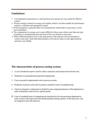 Limitations:
1. Cost obtained at each process is only historical cost and are not very useful for effective
control.
2. Process costing is based on average cost method, which is not that suitable for performance
analysis, evaluation and managerial control.
3. Work-in-progress is generally done on estimated basis which leads to inaccuracy in total
cost calculations.
4. The computation of average cost is more difficult in those cases where more than one type
of products is manufactured and a division of the cost element is necessary.
5. Where different products arise in the same process and common costs are prorated to
various costs units. Such individual products costs may be taken as only approximation
and hence not reliable.

The characteristics of process costing system:
1. A cost of production report is used to collect, summarize and compute total and unit costs.
2. Production is accumulated and reported by departments.
3. Costs are posted to departmental work in process accounts.
4. Production in process at the end of a period is restated in terms of completed units.
5. Total cost charged to a department is divided by total computed production of the department in
order to determine a unit cost for a specific period.

6.

Costs of completed units of a department are transferred to the next processing department in
order to arrive at the total costs of the finished products during a period. At the same time, costs
are assigned to units still in process.

3

 