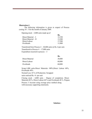 Illustration 4
The following information is given in respect of Process
costing 10 : 3 for the month of January 2009.
Opening stock – 2,000 units made up of
Direct Material – I
Direct Material – II
Direct Labour
Overheads

Rs.
12,350
13,200
17,500
11,000

Transferred from Process 2 – 20,000 units @ Rs. 6 per unit.
Transferred to Process 4 – 17,000 units
Expenditure incurred in process – 3

Direct Material
Direct Labour
Overheads

Rs.
30,000
60,000
60,000

Scrap:1,000 units-Direct Materials 100%,Direct Labour 60%,
Overheads 40%.
Normal Loss 10 % of Production. Scrapped
units realized Rs. 4/- per unit
Closing stock : 4,000 units – Degree of completion. Direct
Materials 80 %, Direct Labour 60 % and Overheads 40 %. Prepare
Process 3 Account using average price method along
with necessary supporting statements.

Solution :

33

 