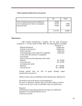 Value of goods transferred to next process

Rs.

Units

10,000
35,250
70,500

4,000
6,000

1,15,750

Value of opening stock (given) Additional
cost on opening stock Value of completely
processed units

10,000

Illustration 6
ABC Limited manufactures a product „2X‟ by using the process
normally R. T. for the month of May 2009, the following data is available.
Process R. T.
Material Introduced
16,000 units
Transfer to next process
14,000 units
Work-in-Process
4,000 units
At the beginning of the month (4/5 completed)
3,000 units
At the end of the month (2/3 completed)
Cost records:
Work-n-Process at the beginning of the month
Material
Rs. 30,000
Conversion cost
Rs. 29,200
Cost during the month
Materials
Rs. 1,20,000
Conversion cost
Rs. 1,60,800
Normal spoiled units are
transferred to next process.

10%

of goods

finished

output

Defects in these units are identified in their finished state. Materials for
the product is put in the process at the beginning of
the cycle of operation, whereas labour and other indirect cost flow
evenly over the year. It has no realizable value for spoiled units.
Required :
(1) Statement of equivalent production (average cost method) (2)
Statement of cost and distribution of cost
(3) Process accounts
40

 