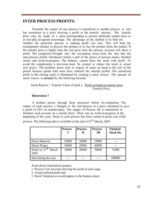 INTER PROCESS PROFITS:
Normally the output of one process is transferred to another process at cost
but sometimes at a price showing a profit to the transfer process. The transfer
price may be made at a price corresponding to current wholesale market price or
at cost plus an agreed percentage. The advantage of the method is to find out
whether the particular process is making profit (or) loss. This will help the
management whether to process the product or to buy the product from the market. If
the transfer price is higher than the cost price then the process account will show a
profit. The complexity brought into the accounting arises from the fact that the
inter process profits introduced remain a part of the prices of process stocks, finished
stocks and work-in-progress. The balance cannot show the stock with profit. To
avoid the complication a provision must be created to reduce the stock at actual
cost prices. This problem arises only in respect of stock on hand at the end of the
period because goods sold must have realized the internal profits. The unrealized
profit in the closing stock is eliminated by creating a stock reserve. The amount of
stock reserve is calculated by the following formula.
Stock Reserve = Transfer Value of stock x Profit included in transfer price
Transfer Price
Illustration 7
A product passes through three processes before its completion. The
output of each process s charged to the next process at a price calculated to give
a profit of 20% on transfer price. The output of Process III is transferred to
finished stock account on a similar basis. There was no work-in-progress at the
beginning of the years. Stock in each process has been valued at prime cost of the
process. The following data is available at the end of 31st March, 2009.
Process
I
Direct Material
Direct Wages
Stock on 31st March
2009
Sale during the year

Process
II

Process
III

20000
30000
10000

30000
20000
20000

10000
40000
30000

--15000

--

--

--

180000

Finished
Stock Rs.

From above information prepare:
1. Process Cost Account showing the profit at each stage.
2. Actual realized profit and
3. Stock Valuation as would appear in the balance sheet

43

 