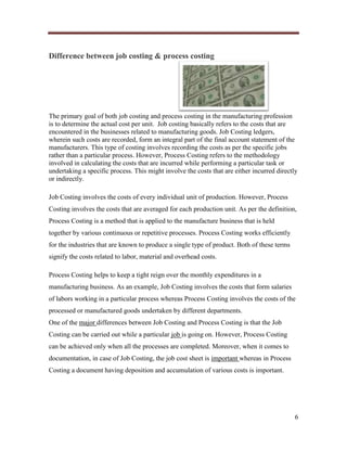 Difference between job costing & process costing

The primary goal of both job costing and process costing in the manufacturing profession
is to determine the actual cost per unit. Job costing basically refers to the costs that are
encountered in the businesses related to manufacturing goods. Job Costing ledgers,
wherein such costs are recorded, form an integral part of the final account statement of the
manufacturers. This type of costing involves recording the costs as per the specific jobs
rather than a particular process. However, Process Costing refers to the methodology
involved in calculating the costs that are incurred while performing a particular task or
undertaking a specific process. This might involve the costs that are either incurred directly
or indirectly.
Job Costing involves the costs of every individual unit of production. However, Process
Costing involves the costs that are averaged for each production unit. As per the definition,
Process Costing is a method that is applied to the manufacture business that is held
together by various continuous or repetitive processes. Process Costing works efficiently
for the industries that are known to produce a single type of product. Both of these terms
signify the costs related to labor, material and overhead costs.
Process Costing helps to keep a tight reign over the monthly expenditures in a
manufacturing business. As an example, Job Costing involves the costs that form salaries
of labors working in a particular process whereas Process Costing involves the costs of the
processed or manufactured goods undertaken by different departments.
One of the major differences between Job Costing and Process Costing is that the Job
Costing can be carried out while a particular job is going on. However, Process Costing
can be achieved only when all the processes are completed. Moreover, when it comes to
documentation, in case of Job Costing, the job cost sheet is important whereas in Process
Costing a document having deposition and accumulation of various costs is important.

6

 