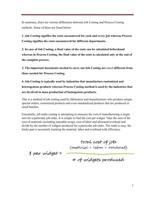 In summary, there are various differences between Job Costing and Process Costing
methods. Some of these are listed below:
1. Job Costing signifies the costs encountered for each and every job whereas Process
Costing signifies the costs encountered for different departments.
2. In case of Job Costing, a final value of the costs can be calculated beforehand
whereas in Process Costing, the final value of the costs is calculated only at the end of
the complete process.
3. The important documents needed to carry out Job Costing are much different from
those needed for Process Costing.
4. Job Costing is typically used by industries that manufacture customized and
heterogenous products whereas Process Costing method is used by the industries that
are involved in mass production of homogenous products.
This is a method of job costing used by fabricators and manufacturers who produce unique
special orders, customized products and even standardized products that are produced in
small batches.
Essentially, job order costing is attempting to measure the cost of manufacturing a single
unit for a particular job order. It is simple to find the cost per widget. Take the sum of the
cost of materials (including unusable scrap), cost of labor and allocated overhead and
divide by the number of widgets produced for a particular job order. The math is easy, the
tricky part is accurately tracking the material, labor and overhead with efficiency.

7

 
