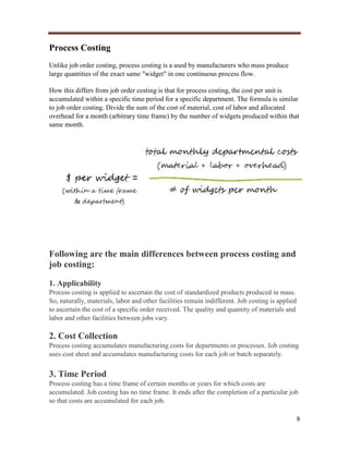 Process Costing
Unlike job order costing, process costing is a used by manufacturers who mass produce
large quantities of the exact same "widget" in one continuous process flow.
How this differs from job order costing is that for process costing, the cost per unit is
accumulated within a specific time period for a specific department. The formula is similar
to job order costing. Divide the sum of the cost of material, cost of labor and allocated
overhead for a month (arbitrary time frame) by the number of widgets produced within that
same month.

Following are the main differences between process costing and
job costing:
1. Applicability
Process costing is applied to ascertain the cost of standardized products produced in mass.
So, naturally, materials, labor and other facilities remain indifferent. Job costing is applied
to ascertain the cost of a specific order received. The quality and quantity of materials and
labor and other facilities between jobs vary.

2. Cost Collection
Process costing accumulates manufacturing costs for departments or processes. Job costing
uses cost sheet and accumulates manufacturing costs for each job or batch separately.

3. Time Period
Process costing has a time frame of certain months or years for which costs are
accumulated. Job costing has no time frame. It ends after the completion of a particular job
so that costs are accumulated for each job.
8

 