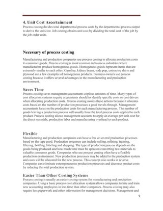 4. Unit Cost Ascertainment
Process costing divides total departmental process costs by the departmental process output
to derive the unit cost. Job costing obtains unit cost by dividing the total cost of the job by
the job order units.

Necessary of process costing
Manufacturing and production companies use process costing to allocate production costs
to consumer goods. Process costing is most common in business industries where
manufacturers produce homogenous goods. Homogenous goods represent items that are
extremely similar to each other. Gasoline, kidney beans, soda pop, cotton tee shirts and
plywood are a few examples of homogenous products. Business owners use process
costing because it offers several advantages in the manufacturing and production
environment.

Saves Time
Process costing saves management accountants copious amounts of time. Many types of
cost allocation systems require accountants should to identify specific costs or cost drivers
when allocating production costs. Process costing avoids these actions because it allocates
costs based on the number of production processes a good travels through. Management
accountants focus on the production costs for each manufacturing process. The number of
goods leaving a production process will usually have the total process costs applied to each
product. Process costing allows management accounts to apply an average per-unit cost for
the direct materials, production labor and manufacturing overhead to each product.

Flexible
Manufacturing and production companies can have a few or several production processes
based on the type good. Production processes can include selling, refining, training,
filtering, bottling, labeling and shipping. The type of production process depends on the
goods being produced and how much time must be spent on converting raw materials to
valuable consumer goods. Companies who use process costing often have a flexible
production environment. New production processes may be added to the production system
and costs will be allocated for the new process. This concept also works in reverse.
Companies can eliminate extemporaneous production processes and decrease product costs
by reducing the total production system.

Easier Than Other Costing Systems
Process costing is usually an easier costing system for manufacturing and production
companies. Using a basic process cost allocation system allows companies to hire and train
new accounting employees in less time than other companies. Process costing may also
require less paperwork and other information for management decisions. Management and
9

 