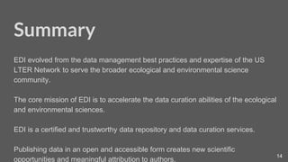 14
Here is the greenish title slide
Summary
EDI evolved from the data management best practices and expertise of the US
LTER Network to serve the broader ecological and environmental science
community.
The core mission of EDI is to accelerate the data curation abilities of the ecological
and environmental sciences.
EDI is a certified and trustworthy data repository and data curation services.
Publishing data in an open and accessible form creates new scientific
opportunities and meaningful attribution to authors.
 